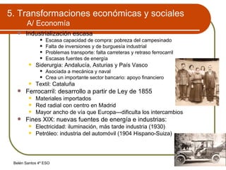 5. Transformaciones económicas y sociales A/ Economía Industrialización escasa Escasa capacidad de compra: pobreza del campesinado Falta de inversiones y de burguesía industrial Problemas transporte: falta carreteras y retraso ferrocarril Escasas fuentes de energía Siderurgia: Andalucía, Asturias y País Vasco Asociada a mecánica y naval Crea un importante sector bancario: apoyo financiero Textil: Cataluña Ferrocarril: desarrollo a partir de Ley de 1855 Materiales importados Red radial con centro en Madrid Mayor ancho de vía que Europa---dificulta los intercambios Fines XIX: nuevas fuentes de energía e industrias: Electricidad: iluminación, más tarde industria (1930) Petróleo: industria del automóvil (1904 Hispano-Suiza) 
