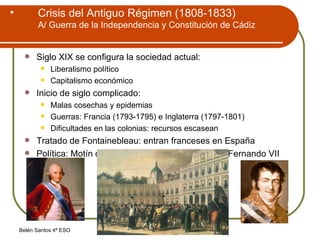 Crisis del Antiguo Régimen (1808-1833) A/ Guerra de la Independencia y Constitución de Cádiz Siglo XIX se configura la sociedad actual: Liberalismo político Capitalismo económico Inicio de siglo complicado: Malas cosechas y epidemias Guerras: Francia (1793-1795) e Inglaterra (1797-1801) Dificultades en las colonias: recursos escasean Tratado de Fontainebleau: entran franceses en España Política: Motín de Aranjuez: Carlos IV abdica en Fernando VII 