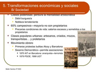 5. Transformaciones económicas y sociales B/ Sociedad Clases poderosas: perdura la mentalidad aristocrática Débil burguesía Nobleza terrateniente 65% campesinos---mayoría no son propietarios Precarias condiciones de vida: salarios escasos y sometidos a los propietarios Clases populares urbanas: artesanos, criados, mozos, transportistas… y proletarios Movimiento obrero Primeras protestas luditas Alcoy y Barcelona Sexenio Democrático---permite asociaciones 1870 AIT en Barcelona: anarquista---terrorista 1879 PSOE, 1888 UGT 