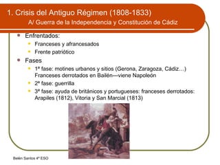 1. Crisis del Antiguo Régimen (1808-1833)   A/ Guerra de la Independencia y Constitución de Cádiz   Enfrentados: Franceses y afrancesados Frente patriótico Fases 1ª fase: motines urbanos y sitios (Gerona, Zaragoza, Cádiz…) Franceses derrotados en Bailén---viene Napoleón 2ª fase: guerrilla 3ª fase: ayuda de británicos y portugueses: franceses derrotados: Arapiles (1812), Vitoria y San Marcial (1813) 