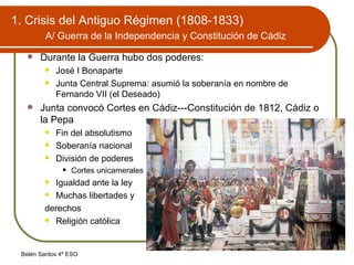 1. Crisis del Antiguo Régimen (1808-1833)   A/ Guerra de la Independencia y Constitución de Cádiz   Durante la Guerra hubo dos poderes: José I Bonaparte Junta Central Suprema: asumió la soberanía en nombre de Fernando VII (el Deseado) Junta convocó Cortes en Cádiz---Constitución de 1812, Cádiz o la Pepa Fin del absolutismo Soberanía nacional División de poderes Cortes unicamerales Igualdad ante la ley Muchas libertades y derechos Religión católica 