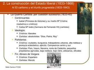 2. La construcción del Estado liberal (1833-1868)   A/ El carlismo y el triunfo progresista (1833-1843)   La Guerra Carlista: por cuestión sucesoria (1833-40) Contrincantes: Isabel (Princesa de Asturias) y su madre Mª Cristina ( isabelinos  o  cristinos ) Carlos Mª Isidro (hermano de Fernando VII) ( carlistas ) Ideología: Cristinos:  liberales Carlistas:  absolutistas: “Dios, Patria, Rey” Partidarios: Cristinos:  ciudades, burguesía, trabajadores urbanos, alta nobleza y jerarquía eclesiástica, ejército, Campesinos centro y sur Carlistas:  País, Vasco, Navarra, norte de Cataluña, pequeños propietarios agrícolas, baja nobleza, bajo clero, artesanos, oficiales Fin: Abrazo de Vergara  Cristinos:  Espartero Carlistas:  Maroto 