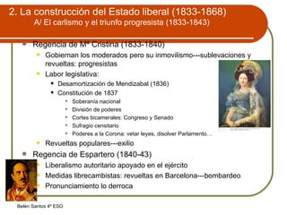 2. La construcción del Estado liberal (1833-1868) A/ El carlismo y el triunfo progresista (1833-1843) Regencia de Mª Cristina (1833-1840) Gobiernan los moderados pero su inmovilismo---sublevaciones y revueltas: progresistas Labor legislativa: Desamortización de Mendizabal (1836) Constitución de 1837 Soberanía nacional División de poderes Cortes bicamerales: Congreso y Senado Sufragio censitario Poderes a la Corona: vetar leyes, disolver Parlamento…  Revueltas populares---exilio Regencia de Espartero (1840-43) Liberalismo autoritario apoyado en el ejército Medidas librecambistas: revueltas en Barcelona---bombardeo Pronunciamiento lo derroca 