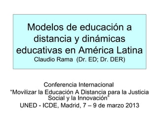 Modelos de educación a
     distancia y dinámicas
  educativas en América Latina
        Claudio Rama (Dr. ED; Dr. DER)



             Conferencia Internacional
“Movilizar la Educación A Distancia para la Justicia
               Social y la Innovación”
   UNED - ICDE, Madrid, 7 – 9 de marzo 2013
 