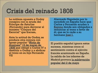 La nobleza opuesta a Godoy
conspira con la ayuda del
Príncipe de Asturias
(Fernando) para derrocar al
ministro “Conjura del
Escorial” que fracasa,
 Ante la actitud de Godoy, se
produce otra conjura con
apoyo popular “Motín deMotín de
Aranjuez” 19 de marzo deAranjuez” 19 de marzo de
18081808 que obligó a Carlos IV a
destituir a Godoy y a abdicar
el trono en su hijo Fernando
VII
 Alarmado Napoleón por lo
sucedido en España hace que
Carlos y Fernando acudan a
BayonaBayona donde son obligados a
renunciar al trono a favor de
él, que se lo cede a su
hermano JoséJosé II,
El pueblo español ignora estos
sucesos, mientras crece el
sentimiento contra el ejército
francés acantonado en España.
La salida de los infantes de
Madrid provoca la sublevaciónla sublevación
popular del 2 de mayopopular del 2 de mayo
 