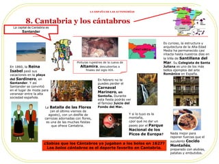 Pinturas rupestres de la cueva de  Altamira , descubiertas a finales del siglo XIX. Es curioso, la estructura y arquitectura de la Alta Edad Media ha permanecido casi intacta hasta nuestros días en la Villa de  Santillana del Mar . Su  Colegiata de Santa Juliana  es   uno de los más bellos ejemplos del arte  Románico  en España. La  Batalla de las Flores   (en el último viernes de agosto), con un desfile de carrozas adornadas con flores, es una de las muchas fiestas que ofrece Cantabria.  Nada mejor para reponer fuerzas que el suculento  Cocido Montañés , preparado con alubias, patatas y embutidos. En febrero no te puedes perder el  Carnaval Marinero , en Santoña.  Durante esta fiesta podrás ver el famoso  Juicio del Fondo del Mar. Y si lo tuyo es la montaña, ¿por qué no dar un paseo por el  Parque Nacional de los Picos de Europa ? La  capital de Cantabria es  Santander ¿Sabías que los Cántabros ya jugaban a los bolos en 1627? Los  bolos cántabros  es el deporte favorito en Cantabria. En 1860, la  Reina Isabel  pasó sus vacaciones en la  playa del  Sardinero , en  Santander . Y así Santander se convirtió en el lugar de moda para  veranear  entre la alta sociedad española. 8. Cantabria y los cántabros   LA ESPAÑA DE LAS AUTONOMÍAS 