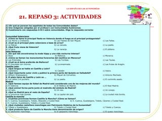 21. REPASO 3: ACTIVIDADES   1) ¿En qué se parecen los españoles de todas las Comunidades dadas? 2) Une imágenes (elegidas por el profesor) con Comunidades Autónomas. 3) Cuestionario con respuestas A-B-C sobre comunidades. Elige la respuesta correcta:  Comunidad Valenciana : 1. ¿Cómo se llama la principal fiesta en Valencia donde el fuego es el principal protagonista? a) Los Moros y Cristianos.  b) Las Fiestas de San Miguel. c) Las Fallas.  2. ¿Cuál es el principal plato valenciano a base de arroz? a) La fideuá.  b) La cazuela.  c) La paella. 3. ¿Qué fruta viene de Valencia? a) La pera. b) La naranja. c) El plátano. Islas Baleares: 1. ¿En qué isla encontramos la moda hippy y una vida nocturna intensa? a) Ibiza.   b) Mallorca.  c) Monarca. 2. ¿Cómo se llaman los monumentos funerarios del neolítico en Menorca? a) Las Pirámides.   b) Las Tumbas.  c) Las Taulas. 3. ¿Cuál es el dulce preferido de Mallorca? a) El chocolate con churros.  b) La ensaimada. c) Las frutas de Aragón. Castilla León : 1. ¿Qué lengua se habla en Castilla y León? a) Castellano.   b) Catalán  c) Vasco. 2. ¿Qué importante autor vivió y publicó la primera parte del Quijote en Valladolid? a) William Shakespeare.  b) Miguel de Cervantes.  c) Antonio Machado. 3. El plato típico de Castilla y León es … a) Los callos y el puchero. b) La paella.  c) El cochinillo asado. Madrid : 1. ¿Qué famoso equipo de fútbol de Madrid está considerado uno de los mejores del mundo? a) El Valencia.  b) El Atlético de Madrid.  c) El Real Madrid. 2. ¿Qué animal forma parte junto al madroño del símbolo de Madrid? a) Un león.  b) Un oso.  c) Un conejo. 3. ¿Qué es Madrid para el resto de España? a) La provincia más grande.  B) La capital del país. c) La ciudad más bonita. Castilla la mancha 1. ¿Cuántas provincias forman Castilla la Mancha? ¿Cómo se llaman? a) 5. Cuenca, Guadalajara, Toledo, Albacete y Ciudad Real.  b) 5. Cuenca, Guadalajara, Toledo, Cáceres y Ciudad Real. c) 4. Cuenca, Guadalajara, Toledo y Ciudad Real. 2. ¿Qué ciudades castellano-manchegas son Patrimonio Histórico de la Humanidad? a) Toledo y Guadalajara.  b) Toledo y Ciudad Real. c) Toledo y Cuenca. 3. ¿Qué producto típico de Castilla la Mancha tiene denominación de origen? a) El salchichón manchego.  b) El gazpacho manchego. c) El queso manchego. LA ESPAÑA DE LAS AUTONOMÍAS 