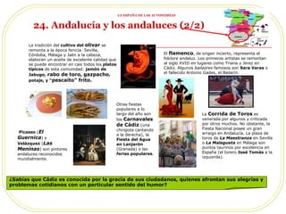 ¿Sabías que Cádiz es conocida por la gracia de sus ciudadanos, quienes afrontan sus alegrías y problemas cotidianos con un particular sentido del humor?  Picasso  ( El Guernica ) y  Velázquez  ( Las Meninas ) son pintores andaluces reconocidos mundialmente. El  flamenco , de origen incierto, representa el folclore andaluz. Los primeros artistas se remontan al siglo XVIII en lugares como Triana y Jerez en Cádiz. Algunos  bailaores  famosos son  Sara Varas  o el fallecido Antonio Gades, el Bailarín. La  Corrida de Toros  es venerada por algunos y criticada por otros muchos. No obstante, la Fiesta Nacional posee un gran arraigo en Andalucía. La plaza de toros de  La Maestranza  en Sevilla o  La Malagueta  en Málaga son puntos taurinos por excelencia en España (el torero  José Tomás  a la izquierda). Otras fiestas populares a lo largo del año son los  Carnavales de Cádiz  (una  chirigota  cantando a la derecha), la  Fiesta del Agua en Lanjarón  (Granada) o las  ferias populares .  24. Andalucía y los andaluces (2/2)   La tradición del  cultivo del  olivar  se remonta a la época fenicia. Sevilla, Córdoba, Málaga y Jaén a la cabeza, elaboran un aceite de excelente calidad que se puede encontrar en casi todos los  platos típicos  de esta comunidad:  jamón de Jabugo,   rabo de toro,   gazpacho , potaje, y “ pescaíto” frito. LA ESPAÑA DE LAS AUTONOMÍAS 