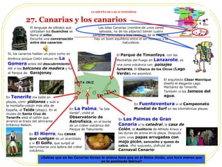 El arquitecto  César Manrique  diseñó el elegante Lago Martiárez de Tenerife. También vi los  Jameos del agua . Las Islas Canarias (nombre de unos canes salvajes, no de los pájaros) tienen cuatro parques nacionales y tres reservas de la biosfera, hay un buen equilibrio entre el ser humano y la naturaleza. En  La Palma , “la Isla Verde”, visité el  Observatorio de Astrofísica , en el borde de un cráter volcánico del Parque de Taburiente.  En  Tenerife  me bañé en playas, comí  plátanos  y subí a la montaña-volcán más alta de España, el  Teide  (abajo). En el museo de  Santa Cruz de Tenerife  está el cañón que arrancó el brazo del almirante británico Nelson. En  Las Palmas de Gran Canaria  vi la  catedral , la  casa de Colón , el  Auditorio  de Alfredo Kraus y las dunas de arena en la playa. Después comí unas  papas arrugadas con mojo picón , sancocho y queso de cabra . ¡Por supuesto, disfruté del  Carnaval Canario ! En  Fuenteventura  vi el  Campeonato Mundial de Surf  en las kilométricas playas. ¿Sabias que en las Canarias tienen la  misma hora que en el Reino Unido , una hora menos que en la península ibérica? 27. Canarias y los canarios En  El Hierro , hay  casas que cuelgan  de un acantilado y vi  El   Golfo , que surgió al derrumbarse una ladera del cráter volcánico. El lenguaje de silbidos que  utilizaban los  Guanches  se  llama el  silbo. Escuché una  conversación  entre dos canarios : Sí, los canarios hablan un poco como en América porque Colón estuvo en  La  Gomera  antes del  descubrimiento . Allí vi  los  balcones de madera  y fui al Parque de  Garajonay . Provincias El  Parque de Timanfaya , con las Montañas del Fuego en  Lanzarote , es una zona volcánica con  paisajes lunares .  El  Charco de los Clicos ( Lago Verde )  me asombró. LA ESPAÑA DE LAS AUTONOMÍAS 