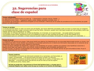 32. Sugerencias para  la clase de español Tareas individuales:  1) ¿Qué significa la palabra/cuál es el origen de …? (Extremadura, Canarias, Murcia, Castilla …). 2) ¿Dónde se come o bebe …? (gazpacho, paella, cocido, fabada, pescaítos, horchata, cava …). 3) Comparar las similitudes y diferencias de España con las similitudes y diferencias de los países de procedencia de los estudiantes (se puede discutir con todo el grupo). Tareas en parejas: 1) Los dos alumnos hacen un viaje a la misma zona de España, pero hacen diferentes actividades (cada uno tiene su propia hoja con imágenes y/o actividades descritas). Luego, conversar sobre lo que han hecho. (Variación: pueden tener todo igual excepto por una actividad,y tienen que intentar adivinar qué es diferente en su viaje).  2) Role-play: en el Museo del Prado, en un Hotel de Marbella, en el mercado, en el supermercado … (se puede realizar en grupos). 3) El profesor puede utilizar diapositivas como la 29 ( España es el país con más contrastes de Europa ) y la 30 ( Pero España no es …  ( estereotipos )) para ver contrastes y romper prejuicios (pueden realizarse actividades individuales, en parejas, grupos, con creatividad …) Tareas en grupo: 1) Organizar a los alumnos por grupos. Cada grupo tendrá que observar las diapositivas de una comunidad determinada durante un minuto. Una vez transcurrido dicho minuto tendrán que presentar la comunidad autónoma con el máximo de información relacionada con el contenido de las diapositivas. Gana el grupo que mejor organice la información. 2) Una vez hayan analizado las diapositivas, organizar a los estudiantes por grupos y pedirles que preparen unas hipotéticas vacaciones a España donde digan qué lugares verán, qué comerán, dónde se alojarán, qué curiosidades aprenderán, etc. 3) Todo el grupo: Un alumno va describiendo una comunidad y los demás tienen que intentar adivinar de qué Comunidad se trata. Al que lo adivine, le toca describir otra comunidad … Tareas creativas: 1) El profesor o un alumno da información alrededor de un personaje, una Comunidad, un cuadro, una festividad … y los alumnos tienen que hacer un texto o un discurso.  2) El profesor o un alumno va dando trozos de la imagen de un cuadro, un traje típico, una festividad … y los alumnos tienen que adivinar de qué se trata y/o qué les sugiere. 3) Talleres de cocina, música, baile … Al final se puede dar a los alumnos el Carné del Perfecto Guiri, o el pase para ir visitando España (con sellos como los que se reciben en el Camino de Santiago) LA ESPAÑA DE LAS AUTONOMÍAS 
