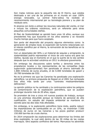 Son malas noticias para la pequeña isla de El Hierro, que estaba
destinada a ser una de las primeras en el mundo en usar 100%
energía renovable. La central hidro-eólica ha recibido el
reconocimiento internacional por su tecnología pionera y su plan de
residuos cero.
Si alcanza con éxito a utilizar los recursos naturales del viento, el mar
e incluso los cráteres volcánicos, será un referente para otras
pequeñas comunidades isleñas.
El Plan de Sostenibilidad se aprobó hace unos 16 años, aunque sus
precedentes hay que buscarlos en los años sesenta y se necesitó
mucho tiempo para que fuera aceptado.
Son parte del desarrollo del proyecto algunos elementos como: la
generación de empleo local, la expansión del turismo relacionada con
el interes científico por el Hierro, la reinversión de los beneficios en la
comunidad.
Con un desempleo del 30% y un historial de sequías y emigración, la
sostenibilidad podría representar el inicio de una nueva era para los
isleños. Quizás sea el momento en el que la suerte de la isla cambie
después que la actividad volcánica en 2011 la afectara gravemente.
Sin embargo las discusiones sobre tarifas y derechos entre los
propietarios locales y los representantes de las compañías (bajo
supervisión gubernamental) han paralizado el ahorro estimado de
1.800 millones de euros anuales, el de 6.000 toneladas de gasoil y
18.700 toneladas de CO2.
No es la primera vez que las Canarias ha paralizado una exploración
petrolífera. La primera propuesta de Repsol en el 2001 fue rechazada
tres años más tarde por unos “controles medioambientales
deficientes”.
La opinión pública no ha cambiado y la controversia sobre los peligros
de contaminación de la explotación petrolífera, que se pueden
prolongar durante más de 20 años, sigue.
Se prometen de tres a cinco mil nuevos puestos de trabajo, aunque
es una promesa discutible porque se trataría de personal de alta
cualificación. Un estudio del impacto ambiental se mantiene en
secreto para las dos islas más afectadas.
Sin embargo, si la exploración petrolífera tiene éxito, podría reducir
las importaciones de combustible en un 10%, se invertirían 7.500
millones de euros en las Canarias y los pozos podrían producir
150.000 barriles de crudo diarios.
En 2014 empezarán las exploraciones para determinar los límites del
área explotable, la cual está dentro de las 30 millas de las costas
marroquís. Otro aspecto conflictivo del tema: Marruecos ha advertido

 