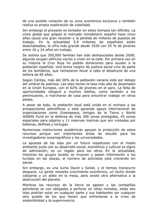 de una posible violación de su zona económica exclusiva y también
realiza su propia exploración de viabilidad.
Sin embargo el proyecto es tentador en estos tiempos tan difíciles. La
crisis global que golpeó el mercado inmobiliario español hace cinco
años causó una gran recesión y la pérdida de millares de puestos de
trabajo. En la actualidad 5.9 millones de españoles están
desempleados, la cifra más grande desde 1930 con 55 % de jóvenes
entre 16 y 24 años sin trabajo.
Se estima que 350,000 familias han sido deshauciadas desde 2008;
algunas ocupan edificios vacíos o viven en la calle. Por primera vez en
su historia la Cruz Roja ha pedido donaciones para ayudar a la
población española. Una breve respiro de justicia social vino de parte
de los bomberos, que rechazaron llevar a cabo el desahucio de una
señora de 85 años.
Según Cáritas, más del 30% de la población canaria está por debajo
del umbral de pobreza. Las islas tienen la tasa más alta de desempleo
en la Unión Europea, con el 62% de jóvenes en el paro. La falta de
oportunidades obligará a muchos isleños, como también a los
peninsulares, a marcharse de casa para encontrar trabajo en otros
países.
A pesar de todo, la población local está unida en el rechazo a las
prospecciones petrolíferas y está ganando apoyo internacional de
organizaciones como Greenpeace, Amigos de la Tierra y World
Wildlife Fund en la defensa de más 300 zonas protegidas, 43 zonas
especiales para pájaros y 11 reservas marinas que son visitadas por
ballenas, delfines y tortugas.
Numerosas instituciones académicas apoyan la protección de estos
recursos porque son importantes áreas de estudio para los
investigadores oceanográficos y las universidades.
La apuesta de las islas por un futuro respetuoso con el medio
ambiente junto con su desarrollo social, económico y cultural es digno
de admiración; es un regalo para los otros. En la actualidad,
mientras los grupos locales se mueven y pasan información a los
turistas en las playas, el número de activistas está creciendo sin
pausa.
Sin embargo, es una lucha David y Goliat, y el tiempo transcurre
despacio. La gente necesita crecimiento económico, un techo donde
cobijarse y un plato en la mesa, pero existe otra alternativa a la
destrucción del planeta.
Mientras los recursos de la tierra se agotan y las compañías
petroleras se ven obligadas a perforar en sitios remotos, estas dos
islas podrían estar en cualquier parte y sus habitantes ser cualquier
otro pueblo de los que tienen que enfrentarse a la crisis de
sostenibilidad y la supervivencia.

 