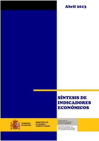 Abril 2013
SÍNTESIS DE
INDICADORES
ECONÓMICOS
SECRETARÍA DE
ESTADO DE ECONOMÍA Y
APOYO A LA EMPRESA
DIRECCIÓN GENERAL DE
ANÁLISIS MACROECONÓMICO
Y ECONOMÍA INTERNACIONAL
MINISTERIO DE
ECONOMIA Y
COMPETITIVIDAD
GOBIERNO
DE ESPAÑA
 