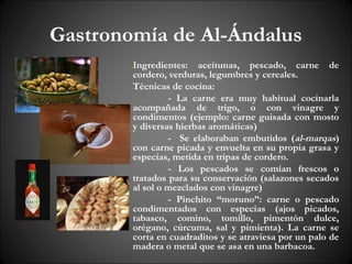 Gastronomía de Al-Ándalus
        Ingredientes: aceitunas, pescado, carne de
        cordero, verduras, legumbres y cereales.
        Técnicas de cocina:
                 - La carne era muy habitual cocinarla
        acompañada de trigo, o con vinagre y
        condimentos (ejemplo: carne guisada con mosto
        y diversas hierbas aromáticas)
                 - Se elaboraban embutidos (al-marqas)
        con carne picada y envuelta en su propia grasa y
        especias, metida en tripas de cordero.
                 - Los pescados se comían frescos o
        tratados para su conservación (salazones secados
        al sol o mezclados con vinagre)
                 - Pinchito “moruno”: carne o pescado
        condimentados con especias (ajos picados,
        tabasco, comino, tomillo, pimentón dulce,
        orégano, cúrcuma, sal y pimienta). La carne se
        corta en cuadraditos y se atraviesa por un palo de
        madera o metal que se asa en una barbacoa.
 