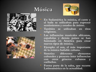 Música
  • En Sudamérica la música, el cante y
    el baile se utilizaban para expresar
    sentimientos y estados de ánimo.
  • También se utilizaban en ritos
    religiosos.
  • Las influencias musicales africanas,
    españolas y demás países se han
    fusionado en América para crear
    nuevos tipos de música.
  • Ejemplo: el son, el más importante
    de la música bailable cubana.
  • Sintetiza     diferentes     elementos
    culturales y presenta ínter influencias
    con otros géneros cubanos y
    caribeños.
  • Forma parte de la salsa, que recorre
    Latinoamérica en la actualidad.
 