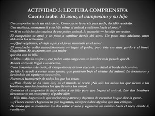 ACTIVIDAD 3: LECTURA COMPRENSIVA
           Cuento árabe: El asno, el campesino y su hijo
Un campesino tenía un viejo asno. Como ya no le servía para nada, decidió venderlo.
Una mañana, montaron él y su hijo sobre el animal y salieron hacia el zoco.*
— Si os subís los dos encima de ese pobre animal, lo mataréis — les dijo un vecino.
El campesino se apeó y se puso a caminar detrás del asno. Un poco más adelante, unos
aldeanos los señalaron.
— ¡Qué vergüenza, el viejo a pie y el joven montado en el asno!
El muchacho cedió inmediatamente su lugar al padre, pero éste era muy gordo y el burro
flaquísimo. Se cruzaron con una mujer
que iba con su hija.
—Mira —dijo la mujer—, ese pobre asno carga con un hombre más pesado que él.
Morirá antes de llegar a su destino.
Unos instantes más tarde, el campesino se detuvo cerca de un árbol al borde del camino.
Su hijo lo ayudó a cortar unas ramas, que pusieron bajo el vientre del animal. Lo levantaron y
llevándolo así siguieron su camino.
Fueron el hazmerreír de todos los que los veían.
—¡Pero dónde se ha visto eso, es el mundo al revés! ¡No son los asnos los que llevan a los
hombres, sino los hombres los que llevan a los asnos!
Entonces el campesino le hizo señas a su hijo para que bajara el animal. Los dos hombres
descansaron un momento y el padre dijo:
—Hijo mío, hagamos lo que mejor nos parezca y dejemos de escuchar lo que dice la gente.
—¡Tienes razón! Hagamos lo que hagamos, siempre habrá alguien que nos critique.
De modo que se montaron los dos sobre el asno y siguieron su camino hasta el zoco, donde lo
vendieron.
 