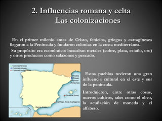2. Influencias romana y celta
                   Las colonizaciones

  En el primer milenio antes de Cristo, fenicios, griegos y cartagineses
llegaron a la Península y fundaron colonias en la costa mediterránea.
 Su propósito era económico: buscaban metales (cobre, plata, estaño, oro)
y otros productos como salazones y pescado.



                                      Estos pueblos tuvieron una gran
                                     influencia cultural en el este y sur
                                     de la península.
                                     Introdujeron, entre otras cosas,
                                     nuevos cultivos, tales como el olivo,
                                     la acuñación de moneda y el
                                     alfabeto.
 