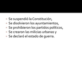    Se suspendió la Constitución,
   Se disolvieron los ayuntamientos,
   Se prohibieron los partidos políticos,
   Se crearon las milicias urbanas y
   Se declaró el estado de guerra.
 