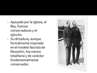    Apoyado por la Iglesia, el
    Rey, fuerzas
    conservadoras y el
    ejército.
   Su dictadura, aunque
    formalmente inspirada
    en el modelo fascista de
    Mussolini, fue menos
    totalitaria y de carácter
    fundamentalmente
    conservador.
 