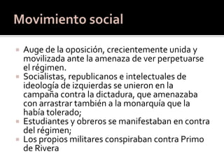    Auge de la oposición, crecientemente unida y
    movilizada ante la amenaza de ver perpetuarse
    el régimen.
   Socialistas, republicanos e intelectuales de
    ideología de izquierdas se unieron en la
    campaña contra la dictadura, que amenazaba
    con arrastrar también a la monarquía que la
    había tolerado;
   Estudiantes y obreros se manifestaban en contra
    del régimen;
   Los propios militares conspiraban contra Primo
    de Rivera
 