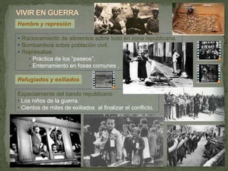Hambre y represión
 Racionamiento de alimentos sobre todo en zona republicana.
 Bombardeos sobre población civil.
 Represalias:
• Práctica de los “paseos”.
• Enterramiento en fosas comunes .
Especialmente del bando republicano
• Los niños de la guerra.
• Cientos de miles de exiliados al finalizar el conflicto.
Refugiados y exiliados
 