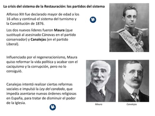 La crisis del sistema de la Restauración: los partidos del sistema
Alfonso XIII fue declarado mayor de edad a los
16 años y continuó el sistema del turnismo y
la Constitución de 1876.
Los dos nuevos líderes fueron Maura (que
sustituyó al asesinado Cánovas en el partido
conservador) y Canalejas (en el partido
Liberal).
Influenciado por el regeneracionismo, Maura
quiso reformar la vida política y acabar con el
caciquismo y la corrupción, pero no lo
consiguió.
Canalejas intentó realizar ciertas reformas
sociales e impulsó la Ley del candado, que
impedía asentarse nuevas órdenes religiosas
en España, para tratar de disminuir el poder
de la Iglesia. Maura Canalejas
 
