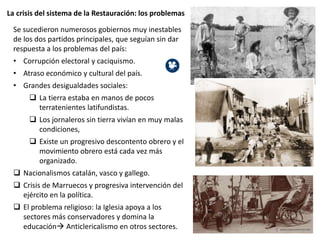 La crisis del sistema de la Restauración: los problemas
Se sucedieron numerosos gobiernos muy inestables
de los dos partidos principales, que seguían sin dar
respuesta a los problemas del país:
• Corrupción electoral y caciquismo.
• Atraso económico y cultural del país.
• Grandes desigualdades sociales:
 La tierra estaba en manos de pocos
terratenientes latifundistas.
 Los jornaleros sin tierra vivían en muy malas
condiciones,
 Existe un progresivo descontento obrero y el
movimiento obrero está cada vez más
organizado.
 Nacionalismos catalán, vasco y gallego.
 Crisis de Marruecos y progresiva intervención del
ejército en la política.
 El problema religioso: la Iglesia apoya a los
sectores más conservadores y domina la
educación Anticlericalismo en otros sectores.
 