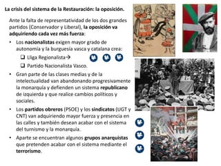 La crisis del sistema de la Restauración: la oposición.
Ante la falta de representatividad de los dos grandes
partidos (Conservador y Liberal), la oposición va
adquiriendo cada vez más fuerza:
• Los nacionalistas exigen mayor grado de
autonomía y la burguesía vasca y catalana crea:
 Lliga Regionalista
 Partido Nacionalista Vasco.
• Gran parte de las clases medias y de la
intelectualidad van abandonando progresivamente
la monarquía y defienden un sistema republicano
de izquierda y que realice cambios políticos y
sociales.
• Los partidos obreros (PSOE) y los sindicatos (UGT y
CNT) van adquiriendo mayor fuerza y presencia en
las calles y también desean acabar con el sistema
del turnismo y la monarquía.
• Aparte se encuentran algunos grupos anarquistas
que pretenden acabar con el sistema mediante el
terrorismo.
 