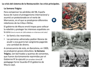 La crisis del sistema de la Restauración: las crisis principales.
La Semana Trágica
Para compensar las pérdidas del 98, España
busca de nuevo el protagonismo internacional y
asumió un protectorado en el norte de
Marruecos, en el que se produjeron diferentes
rebeliones de las tribus rifeñas.
El gobierno de Maura envió tropas para sofocar
la rebelión y proteger los intereses españoles en
la zona (tras la muerte de 1200 soldados en el Barranco del Lobo):
• Se llamó a los reservistas.
• Las personas adineradas podían librarse de
acudir a esa guerra tan sangrienta pagando
una cantidad de dinero.
A consecuencia de esto, en Barcelona, en 1909,
se produjeron graves disturbios: la Semana
Trágica, con barricadas y quemas de conventos,
que fueron durísimamente reprimidas por el
Gobierno Se ejecutó (sin pruebas claras) al
pedagogo Ferrer Guardia El gobierno de
Maura cayó.
 