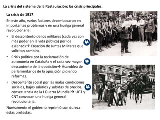 La crisis del sistema de la Restauración: las crisis principales.
La crisis de 1917
En este año, varios factores desembocaron en
importantes problemas y en una huelga general
revolucionaria:
• El descontento de los militares (cada vez con
más poder en la vida pública) por los
ascensos Creación de Juntas Militares que
solicitan cambios.
• Crisis política por la reclamación de
autonomía en Cataluña y el cada vez mayor
descontento de la oposición Asamblea de
parlamentarios de la oposición pidiendo
reformas.
• Descontento social por las malas condiciones
sociales, bajos salarios y subidas de precios,
consecuencia de la I Guerra Mundial UGT y
CNT convocan una huelga general
revolucionaria.
Nuevamente el gobierno reprimió con dureza
estas protestas.
 