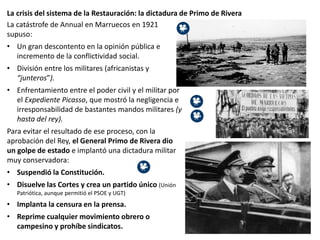 La crisis del sistema de la Restauración: la dictadura de Primo de Rivera
La catástrofe de Annual en Marruecos en 1921
supuso:
• Un gran descontento en la opinión pública e
incremento de la conflictividad social.
• División entre los militares (africanistas y
“junteros”).
• Enfrentamiento entre el poder civil y el militar por
el Expediente Picasso, que mostró la negligencia e
irresponsabilidad de bastantes mandos militares (y
hasta del rey).
Para evitar el resultado de ese proceso, con la
aprobación del Rey, el General Primo de Rivera dio
un golpe de estado e implantó una dictadura militar
muy conservadora:
• Suspendió la Constitución.
• Disuelve las Cortes y crea un partido único (Unión
Patriótica, aunque permitió el PSOE y UGT)
• Implanta la censura en la prensa.
• Reprime cualquier movimiento obrero o
campesino y prohíbe sindicatos.
 