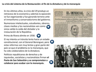 La crisis del sistema de la Restauración: el fin de la dictadura y de la monarquía
En los últimos años, la crisis del 29 produjo un
retroceso de la economía y además la oposición
se fue organizando y fue ganando terreno ante
el inmovilismo y conservadurismo del gobierno.
Numerosos intelectuales, estudiantes, obreros,
clases medias y los nacionalistas ven como
única salida la caída del dictador y la
instauración de la República.
Primo de Rivera dimite en 1930.
El rey intenta un tránsito lento hacia un estado
constitucional, con el General Berenguer, pero
estas reformas son muy lentas y gran parte del
país ve que el problema es la monarquía, que
ha sido colaboradora de la dictadura.
Políticos republicanos de derechas y de
izquierdas, socialistas y nacionalistas firman el
Pacto de San Sebastián y se comprometen a
colaborar para acabar con la monarquía.
 