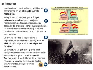 La II República
Las elecciones municipales en realidad se
convirtieron en un plebiscito sobre la
monarquía.
Aunque fueron elegidos por sufragio
universal masculino más concejales
monárquicos, en las grandes ciudades y
capitales de provincia (donde supuestamente
las elecciones eran más limpias) el triunfo
republicano se consideró como un rechazo a
la monarquía.
En diversas ciudades se proclama la
República, el rey marcha al exilio y el 14 de
abril de 1931 se proclama la II República
Española.
Se constituye un gobierno provisional
integrado por los firmantes del Pacto de San
Sebastián y dirigido por Niceto Alcalá
Zamora, que inició rápidamente numerosas
reformas y convocó elecciones a Cortes
Constituyentes, que ganaron los
republicanos.
 