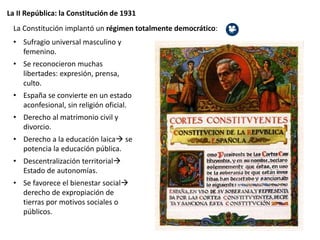 La II República: la Constitución de 1931
La Constitución implantó un régimen totalmente democrático:
• Sufragio universal masculino y
femenino.
• Se reconocieron muchas
libertades: expresión, prensa,
culto.
• España se convierte en un estado
aconfesional, sin religión oficial.
• Derecho al matrimonio civil y
divorcio.
• Derecho a la educación laica se
potencia la educación pública.
• Descentralización territorial
Estado de autonomías.
• Se favorece el bienestar social
derecho de expropiación de
tierras por motivos sociales o
públicos.
 