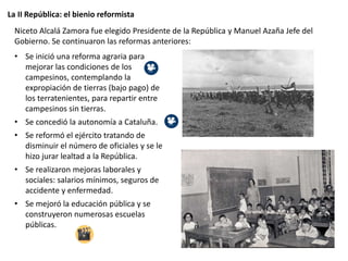 La II República: el bienio reformista
Niceto Alcalá Zamora fue elegido Presidente de la República y Manuel Azaña Jefe del
Gobierno. Se continuaron las reformas anteriores:
• Se inició una reforma agraria para
mejorar las condiciones de los
campesinos, contemplando la
expropiación de tierras (bajo pago) de
los terratenientes, para repartir entre
campesinos sin tierras.
• Se concedió la autonomía a Cataluña.
• Se reformó el ejército tratando de
disminuir el número de oficiales y se le
hizo jurar lealtad a la República.
• Se realizaron mejoras laborales y
sociales: salarios mínimos, seguros de
accidente y enfermedad.
• Se mejoró la educación pública y se
construyeron numerosas escuelas
públicas.
 