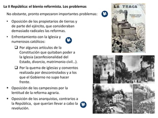 La II República: el bienio reformista. Los problemas
No obstante, pronto empezaron importantes problemas:
• Oposición de los propietarios de tierras y
de parte del ejército, que consideraban
demasiado radicales las reformas.
• Enfrentamiento con la Iglesia y
numerosos católicos:
 Por algunos artículos de la
Constitución que quitaban poder a
la Iglesia (aconfesionalidad del
Estado, divorcio, matrimonio civil…).
 Por la quema de iglesias y conventos
realizada por descontrolados y a los
que el Gobierno no supo hacer
frente.
 Oposición de los campesinos por la
lentitud de la reforma agraria.
 Oposición de los anarquistas, contrarios a
la República, que querían llevar a cabo la
revolución.
 
