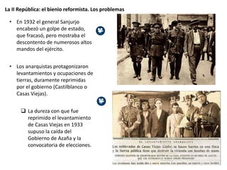 La II República: el bienio reformista. Los problemas
• En 1932 el general Sanjurjo
encabezó un golpe de estado,
que fracasó, pero mostraba el
descontento de numerosos altos
mandos del ejército.
• Los anarquistas protagonizaron
levantamientos y ocupaciones de
tierras, duramente reprimidas
por el gobierno (Castilblanco o
Casas Viejas).
 La dureza con que fue
reprimido el levantamiento
de Casas Viejas en 1933
supuso la caída del
Gobierno de Azaña y la
convocatoria de elecciones.
 