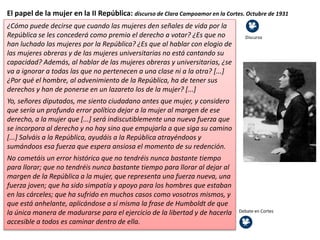 El papel de la mujer en la II República: discurso de Clara Campoamor en la Cortes. Octubre de 1931
¿Cómo puede decirse que cuando las mujeres den señales de vida por la
República se les concederá como premio el derecho a votar? ¿Es que no
han luchado las mujeres por la República? ¿Es que al hablar con elogio de
las mujeres obreras y de las mujeres universitarias no está cantando su
capacidad? Además, al hablar de las mujeres obreras y universitarias, ¿se
va a ignorar a todas las que no pertenecen a una clase ni a la otra? [...]
¿Por qué el hombre, al advenimiento de la República, ha de tener sus
derechos y han de ponerse en un lazareto los de la mujer? [...]
Yo, señores diputados, me siento ciudadano antes que mujer, y considero
que sería un profundo error político dejar a la mujer al margen de ese
derecho, a la mujer que [...] será indiscutiblemente una nueva fuerza que
se incorpora al derecho y no hay sino que empujarla a que siga su camino
[...] Salváis a la República, ayudáis a la República atrayéndoos y
sumándoos esa fuerza que espera ansiosa el momento de su redención.
No cometáis un error histórico que no tendréis nunca bastante tiempo
para llorar; que no tendréis nunca bastante tiempo para llorar al dejar al
margen de la República a la mujer, que representa una fuerza nueva, una
fuerza joven; que ha sido simpatía y apoyo para los hombres que estaban
en las cárceles; que ha sufrido en muchos casos como vosotros mismos, y
que está anhelante, aplicándose a sí misma la frase de Humboldt de que
la única manera de madurarse para el ejercicio de la libertad y de hacerla
accesible a todos es caminar dentro de ella.
Discurso
Debate en Cortes
 