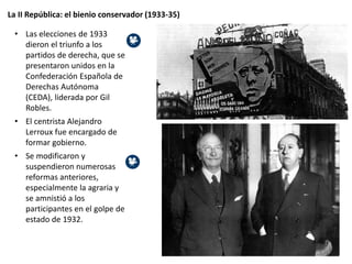 La II República: el bienio conservador (1933-35)
• Las elecciones de 1933
dieron el triunfo a los
partidos de derecha, que se
presentaron unidos en la
Confederación Española de
Derechas Autónoma
(CEDA), liderada por Gil
Robles.
• El centrista Alejandro
Lerroux fue encargado de
formar gobierno.
• Se modificaron y
suspendieron numerosas
reformas anteriores,
especialmente la agraria y
se amnistió a los
participantes en el golpe de
estado de 1932.
 
