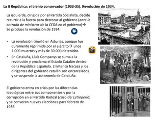 La II República: el bienio conservador (1933-35). Revolución de 1934.
La izquierda, dirigida por el Partido Socialista, decide
recurrir a la fuerza para derrocar al gobierno (ante la
entrada de ministros de la CEDA en el gobierno)
Se produce la revolución de 1934:
• La revolución triunfó en Asturias, aunque fue
duramente reprimida por el ejército unos
2.000 muertos y más de 30.000 detenidos.
• En Cataluña, Lluís Companys se suma a la
revolución y proclama el Estado Catalán dentro
de la República Española. El intento fracasa y los
dirigentes del gobierno catalán son encarcelados
y se suspende la autonomía de Cataluña.
El gobierno entra en crisis por las diferencias
ideológicas entre sus componentes y por la
corrupción en el Partido Radical (caso del Estraperlo)
y se convocan nuevas elecciones para febrero de
1936.
 