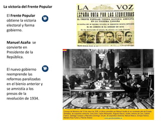 La victoria del Frente Popular
El Frente Popular
obtiene la victoria
electoral y forma
gobierno.
Manuel Azaña se
convierte en
Presidente de la
República.
El nuevo gobierno
reemprende las
reformas paralizadas
en el bienio anterior y
se amnistía a los
presos de la
revolución de 1934.
 