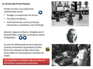 La victoria del Frente Popular
Pronto se inicia una importante
conflictividad social:
• Huelgas y ocupaciones de tierras.
• Incendios de iglesias.
• Enfrentamientos entre juventudes
comunistas y socialistas y de la Falange.
Además, algunos militares, dirigidos por el
General Mola, empiezan a conspirar contra
la República.
En julio de 1936 pistoleros de la derecha
asesinan al teniente izquierdista Castillo.
Pocos días después el líder derechista
Calvo Sotelo es asesinado por Guardias de
Asalto.
Los españoles se dividen cada vez más y el
extremismo va ganando posiciones.
 