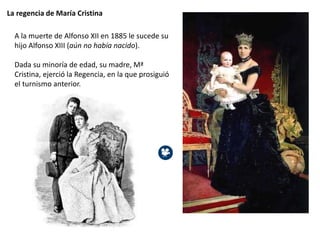 La regencia de María Cristina
A la muerte de Alfonso XII en 1885 le sucede su
hijo Alfonso XIII (aún no había nacido).
Dada su minoría de edad, su madre, Mª
Cristina, ejerció la Regencia, en la que prosiguió
el turnismo anterior.
 