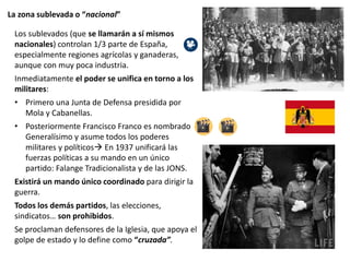 La zona sublevada o “nacional”
Los sublevados (que se llamarán a sí mismos
nacionales) controlan 1/3 parte de España,
especialmente regiones agrícolas y ganaderas,
aunque con muy poca industria.
Inmediatamente el poder se unifica en torno a los
militares:
• Primero una Junta de Defensa presidida por
Mola y Cabanellas.
• Posteriormente Francisco Franco es nombrado
Generalísimo y asume todos los poderes
militares y políticos En 1937 unificará las
fuerzas políticas a su mando en un único
partido: Falange Tradicionalista y de las JONS.
Existirá un mando único coordinado para dirigir la
guerra.
Todos los demás partidos, las elecciones,
sindicatos… son prohibidos.
Se proclaman defensores de la Iglesia, que apoya el
golpe de estado y lo define como “cruzada”.
 