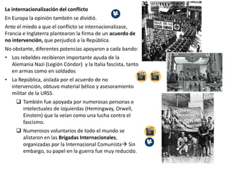 La internacionalización del conflicto
En Europa la opinión también se dividió.
Ante el miedo a que el conflicto se internacionalizase,
Francia e Inglaterra plantearon la firma de un acuerdo de
no intervención, que perjudicó a la República.
No obstante, diferentes potencias apoyaron a cada bando:
• Los rebeldes recibieron importante ayuda de la
Alemania Nazi (Legión Cóndor) y la Italia fascista, tanto
en armas como en soldados
• La República, aislada por el acuerdo de no
intervención, obtuvo material bélico y asesoramiento
militar de la URSS.
 También fue apoyada por numerosas personas e
intelectuales de izquierdas (Hemingway, Orwell,
Einstein) que la veían como una lucha contra el
fascismo.
 Numerosos voluntarios de todo el mundo se
alistaron en las Brigadas Internacionales,
organizadas por la Internacional Comunista Sin
embargo, su papel en la guerra fue muy reducido.
 