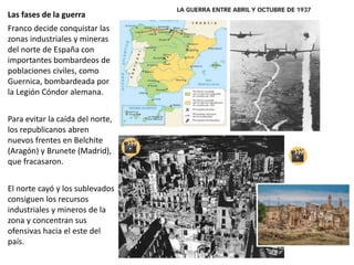 Las fases de la guerra
Franco decide conquistar las
zonas industriales y mineras
del norte de España con
importantes bombardeos de
poblaciones civiles, como
Guernica, bombardeada por
la Legión Cóndor alemana.
Para evitar la caída del norte,
los republicanos abren
nuevos frentes en Belchite
(Aragón) y Brunete (Madrid),
que fracasaron.
El norte cayó y los sublevados
consiguen los recursos
industriales y mineros de la
zona y concentran sus
ofensivas hacia el este del
país.
 