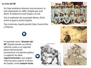 La crisis del 98
El conocido como “desastre del
98” (España pierde sus última
colonias y pasa a un segundo
plano internacional)
conmocionó a la opinión pública
y surgieron las ideas
regeneracionistas, que exigían
reformas para superar el atraso
de España, como Joaquín Costa.
En Cuba estallaron diversas insurrecciones, la
más importante en 1895, dirigida por José
Martí. El Gobierno envió tropas a la isla.
Tras la explosión del acorazado Maine, EEUU
entró en guerra contra España.
Tras la derrota, España perdió Cuba, Puerto Rico
y Filipinas.
 
