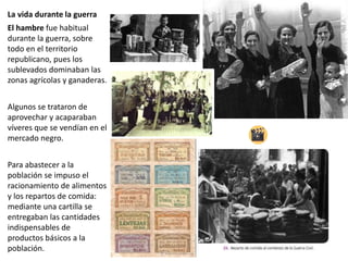 La vida durante la guerra
El hambre fue habitual
durante la guerra, sobre
todo en el territorio
republicano, pues los
sublevados dominaban las
zonas agrícolas y ganaderas.
Algunos se trataron de
aprovechar y acaparaban
víveres que se vendían en el
mercado negro.
Para abastecer a la
población se impuso el
racionamiento de alimentos
y los repartos de comida:
mediante una cartilla se
entregaban las cantidades
indispensables de
productos básicos a la
población.
 