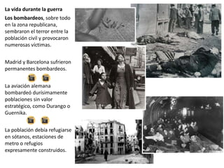 La vida durante la guerra
Los bombardeos, sobre todo
en la zona republicana,
sembraron el terror entre la
población civil y provocaron
numerosas víctimas.
Madrid y Barcelona sufrieron
permanentes bombardeos.
La aviación alemana
bombardeó durísimamente
poblaciones sin valor
estratégico, como Durango o
Guernika.
La población debía refugiarse
en sótanos, estaciones de
metro o refugios
expresamente construidos.
 