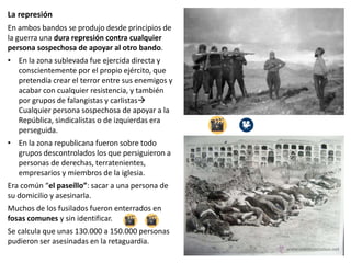 La represión
En ambos bandos se produjo desde principios de
la guerra una dura represión contra cualquier
persona sospechosa de apoyar al otro bando.
• En la zona sublevada fue ejercida directa y
conscientemente por el propio ejército, que
pretendía crear el terror entre sus enemigos y
acabar con cualquier resistencia, y también
por grupos de falangistas y carlistas
Cualquier persona sospechosa de apoyar a la
República, sindicalistas o de izquierdas era
perseguida.
• En la zona republicana fueron sobre todo
grupos descontrolados los que persiguieron a
personas de derechas, terratenientes,
empresarios y miembros de la iglesia.
Era común “el paseíllo”: sacar a una persona de
su domicilio y asesinarla.
Muchos de los fusilados fueron enterrados en
fosas comunes y sin identificar.
Se calcula que unas 130.000 a 150.000 personas
pudieron ser asesinadas en la retaguardia.
 
